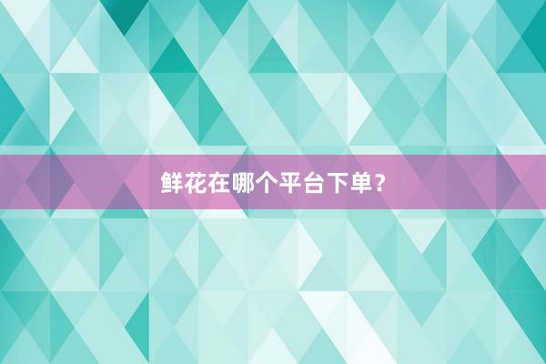 鲜花在哪个平台下单？