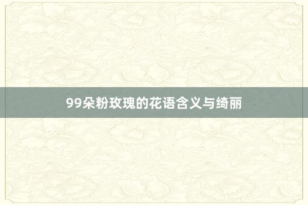 99朵粉玫瑰的花语含义与绮丽